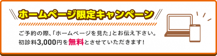 ホームページ限定キャンペーン ご予約の際、「ホームページを見た」とお伝え下さい。初診料3,000円を無料とさせていただきます！